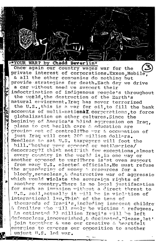 Chadd_Beverlin* private interest of corporations.Exxon,Mobil & all the other commanies do nothing hut provide-strategics for death.Bach day we drive a car without need ve sunnort their | indoctrination of indigenous neople’s throughout ! the wotld,the destruction of the Zarth’s Pnatural enviorment.Traq has never terrorized the U.S.,this is a var for oil,to £ill the bank accounts of multi-nationaX corpcrations,to force globalization on other cultures.Since the begining of America’s hlind aqgression on Iraq, plans to cnt hezlth care & aducation are growint out of controllThe war & occunation of just Traq will cost 200 million dollars. Needlesn to sat U.S. taxpayers will foot the bill."hether vonr onnesed or not!imerica/ democracy?T think not!iith fouw exceptions,almost every country in the world is,in onc way or another opnosed to wariThere iS’nt oven support from many U.S. elected officials.We must refuse the scuandering of woney - rcsources for a blood 5,4 destructive war of aggressio which would violate the sovoreion rights of another country.There is no legal justifacation for such an invasion without a direct threat to U.5. 50il,actually it will be in vicl-tion of of the tens of ,including inn childre slioly be victins - refugees, zn estinated 23 nillion Tragi’s vill e left Aafenscless, innoverished, s decinated.nlease,let! Join together & use onr creative @ heartfelt to cxnress our onposition to another led war.,  e —  